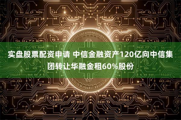 实盘股票配资申请 中信金融资产120亿向中信集团转让华融金租60%股份