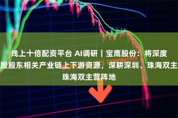 线上十倍配资平台 AI调研｜宝鹰股份：将深度整合控股股东相关产业链上下游资源，深耕深圳、珠海双主营阵地