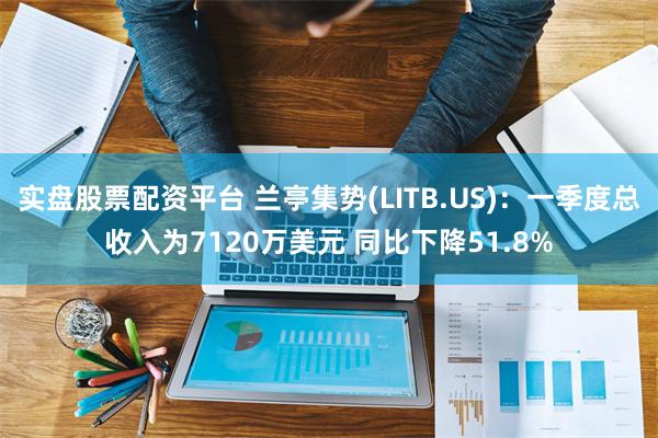 实盘股票配资平台 兰亭集势(LITB.US)：一季度总收入为7120万美元 同比下降51.8%