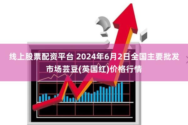 线上股票配资平台 2024年6月2日全国主要批发市场芸豆(英国红)价格行情