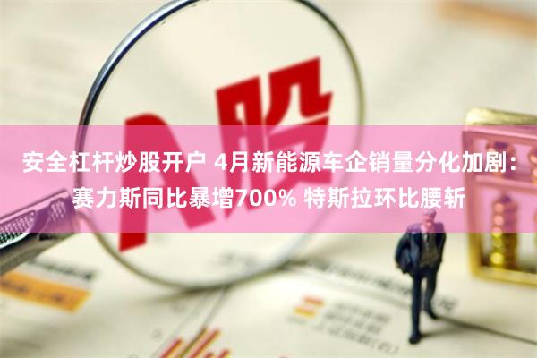 安全杠杆炒股开户 4月新能源车企销量分化加剧：赛力斯同比暴增700% 特斯拉环比腰斩