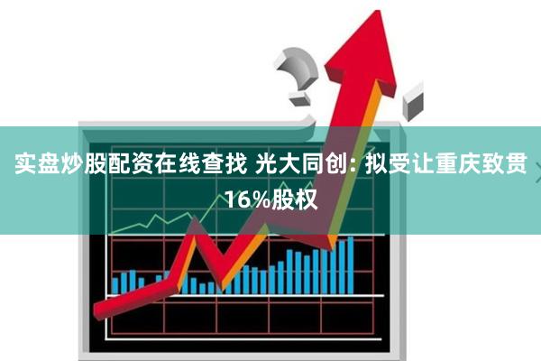 实盘炒股配资在线查找 光大同创: 拟受让重庆致贯16%股权