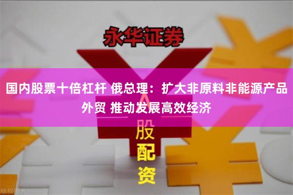 国内股票十倍杠杆 俄总理：扩大非原料非能源产品外贸 推动发展高效经济