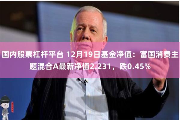 国内股票杠杆平台 12月19日基金净值：富国消费主题混合A最新净值2.231，跌0.45%