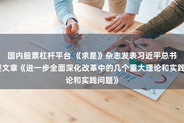 国内股票杠杆平台 《求是》杂志发表习近平总书记重要文章《进一步全面深化改革中的几个重大理论和实践问题》