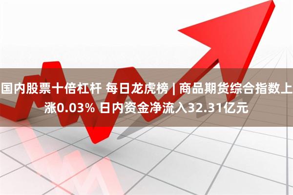 国内股票十倍杠杆 每日龙虎榜 | 商品期货综合指数上涨0.03% 日内资金净流入32.31亿元