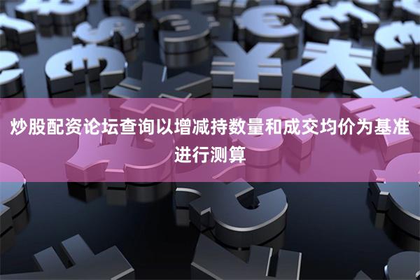 炒股配资论坛查询以增减持数量和成交均价为基准进行测算