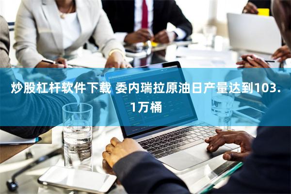 炒股杠杆软件下载 委内瑞拉原油日产量达到103.1万桶