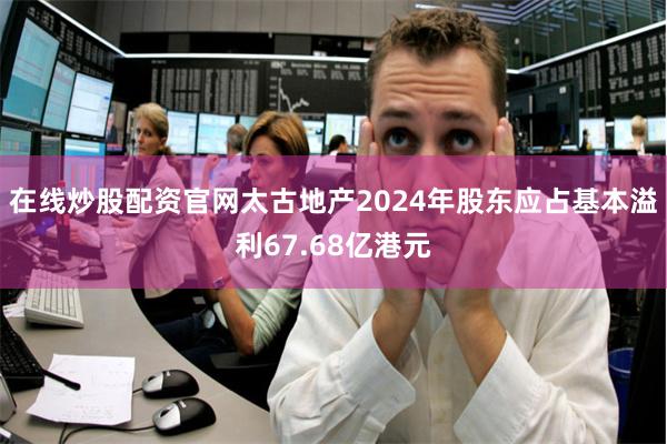 在线炒股配资官网太古地产2024年股东应占基本溢利67.68亿港元