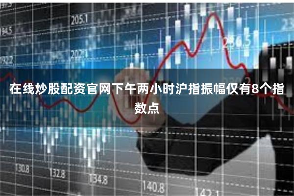 在线炒股配资官网下午两小时沪指振幅仅有8个指数点