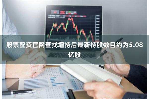 股票配资官网查找增持后最新持股数目约为5.08亿股