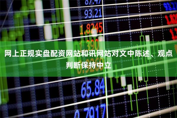 网上正规实盘配资网站和讯网站对文中陈述、观点判断保持中立