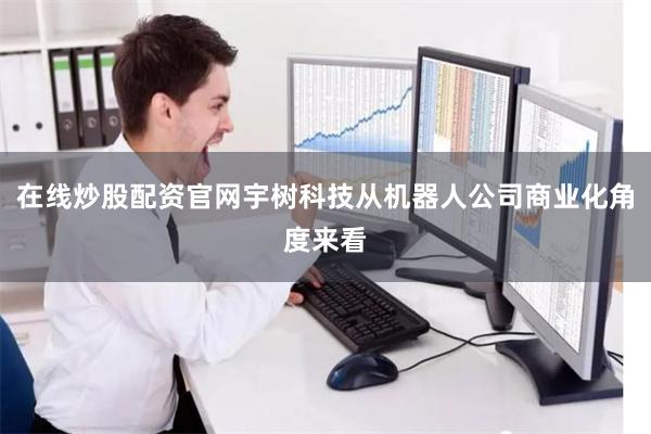在线炒股配资官网宇树科技从机器人公司商业化角度来看