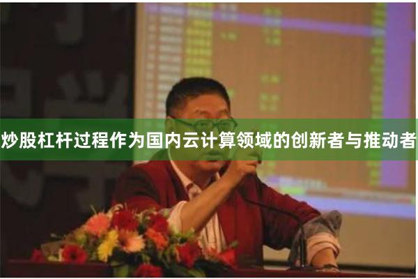 炒股杠杆过程作为国内云计算领域的创新者与推动者