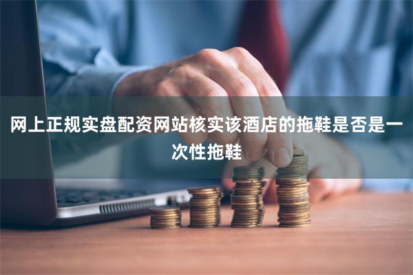 网上正规实盘配资网站核实该酒店的拖鞋是否是一次性拖鞋
