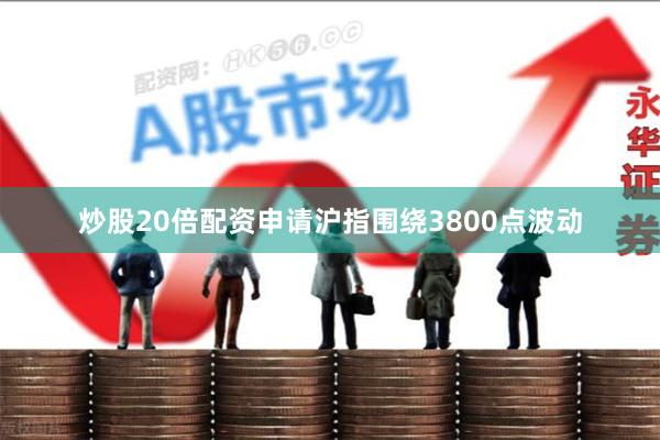 炒股20倍配资申请沪指围绕3800点波动