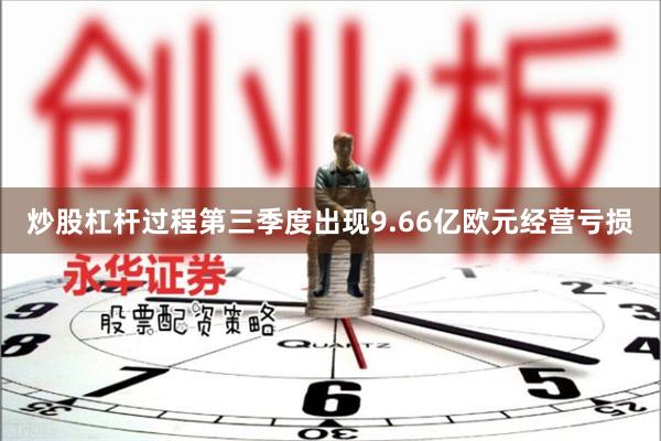 炒股杠杆过程第三季度出现9.66亿欧元经营亏损